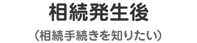 相続発生後 （相続手続きを知りたい）
