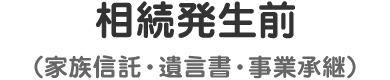 相続発生前（家族信託・遺言書・事業承継）
